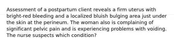 Assessment of a postpartum client reveals a firm uterus with bright-red bleeding and a localized bluish bulging area just under the skin at the perineum. The woman also is complaining of significant pelvic pain and is experiencing problems with voiding. The nurse suspects which condition?