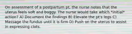 On assessment of a postpartum pt, the nurse notes that the uterus feels soft and boggy. The nurse would take which *initial* action? A) Document the findings B) Elevate the pt's legs C) Massage the fundus until it is firm D) Push on the uterus to assist in expressing clots.