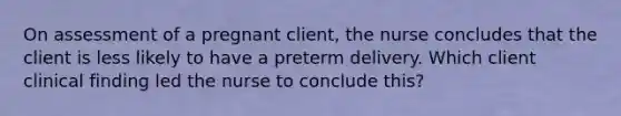 On assessment of a pregnant client, the nurse concludes that the client is less likely to have a preterm delivery. Which client clinical finding led the nurse to conclude this?