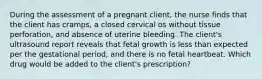 During the assessment of a pregnant client, the nurse finds that the client has cramps, a closed cervical os without tissue perforation, and absence of uterine bleeding. The client's ultrasound report reveals that fetal growth is less than expected per the gestational period, and there is no fetal heartbeat. Which drug would be added to the client's prescription?