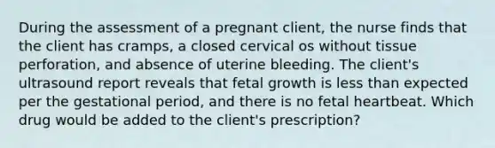 During the assessment of a pregnant client, the nurse finds that the client has cramps, a closed cervical os without tissue perforation, and absence of uterine bleeding. The client's ultrasound report reveals that fetal growth is less than expected per the gestational period, and there is no fetal heartbeat. Which drug would be added to the client's prescription?