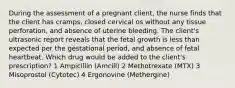 During the assessment of a pregnant client, the nurse finds that the client has cramps, closed cervical os without any tissue perforation, and absence of uterine bleeding. The client's ultrasonic report reveals that the fetal growth is less than expected per the gestational period, and absence of fetal heartbeat. Which drug would be added to the client's prescription? 1 Ampicillin (Amcill) 2 Methotrexate (MTX) 3 Misoprostol (Cytotec) 4 Ergonovine (Methergine)