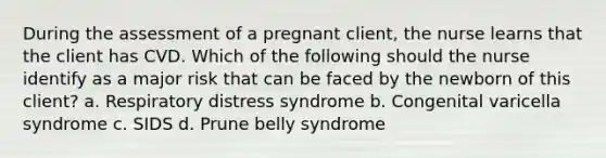 During the assessment of a pregnant client, the nurse learns that the client has CVD. Which of the following should the nurse identify as a major risk that can be faced by the newborn of this client? a. Respiratory distress syndrome b. Congenital varicella syndrome c. SIDS d. Prune belly syndrome