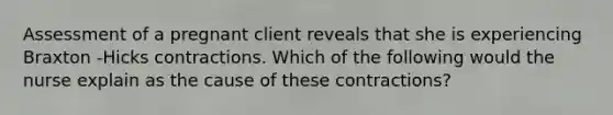 Assessment of a pregnant client reveals that she is experiencing Braxton -Hicks contractions. Which of the following would the nurse explain as the cause of these contractions?