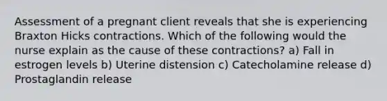 Assessment of a pregnant client reveals that she is experiencing Braxton Hicks contractions. Which of the following would the nurse explain as the cause of these contractions? a) Fall in estrogen levels b) Uterine distension c) Catecholamine release d) Prostaglandin release