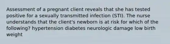 Assessment of a pregnant client reveals that she has tested positive for a sexually transmitted infection (STI). The nurse understands that the client's newborn is at risk for which of the following? hypertension diabetes neurologic damage low birth weight