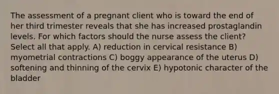 The assessment of a pregnant client who is toward the end of her third trimester reveals that she has increased prostaglandin levels. For which factors should the nurse assess the client? Select all that apply. A) reduction in cervical resistance B) myometrial contractions C) boggy appearance of the uterus D) softening and thinning of the cervix E) hypotonic character of the bladder