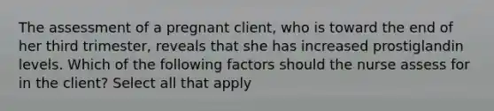 The assessment of a pregnant client, who is toward the end of her third trimester, reveals that she has increased prostiglandin levels. Which of the following factors should the nurse assess for in the client? Select all that apply