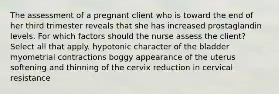 The assessment of a pregnant client who is toward the end of her third trimester reveals that she has increased prostaglandin levels. For which factors should the nurse assess the client? Select all that apply. hypotonic character of the bladder myometrial contractions boggy appearance of the uterus softening and thinning of the cervix reduction in cervical resistance