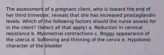 The assessment of a pregnant client, who is toward the end of her third trimester, reveals that she has increased prostaglandin levels. Which of the following factors should the nurse assess for in the client? (Select all that apply) a. Reduction in cervical resistance b. Myometrial contractions c. Boggy appearance of the uterus d. Softening and thinning of the cervix e. Hypotonic character of the bladder