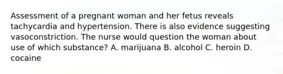 Assessment of a pregnant woman and her fetus reveals tachycardia and hypertension. There is also evidence suggesting vasoconstriction. The nurse would question the woman about use of which substance? A. marijuana B. alcohol C. heroin D. cocaine