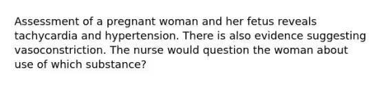 Assessment of a pregnant woman and her fetus reveals tachycardia and hypertension. There is also evidence suggesting vasoconstriction. The nurse would question the woman about use of which substance?