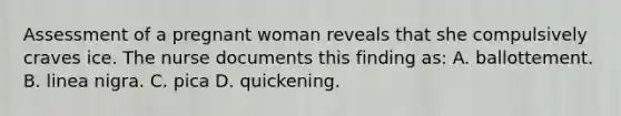 Assessment of a pregnant woman reveals that she compulsively craves ice. The nurse documents this finding as: A. ballottement. B. linea nigra. C. pica D. quickening.