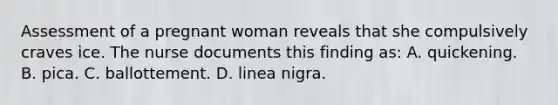 Assessment of a pregnant woman reveals that she compulsively craves ice. The nurse documents this finding as: A. quickening. B. pica. C. ballottement. D. linea nigra.