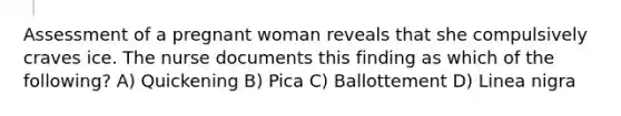 Assessment of a pregnant woman reveals that she compulsively craves ice. The nurse documents this finding as which of the following? A) Quickening B) Pica C) Ballottement D) Linea nigra