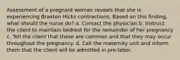 Assessment of a pregnant woman reveals that she is experiencing Braxton Hicks contractions. Based on this finding, what should the nurse do? a. Contact the physician b. Instruct the client to maintain bedrest for the remainder of her pregnancy c. Tell the client that these are common and that they may occur throughout the pregnancy. d. Call the maternity unit and inform them that the client will be admitted in pre-labor.