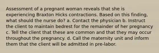 Assessment of a pregnant woman reveals that she is experiencing Braxton Hicks contractions. Based on this finding, what should the nurse do? a. Contact the physician b. Instruct the client to maintain bedrest for the remainder of her pregnancy c. Tell the client that these are common and that they may occur throughout the pregnancy. d. Call the maternity unit and inform them that the client will be admitted in pre-labor.