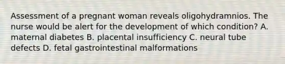 Assessment of a pregnant woman reveals oligohydramnios. The nurse would be alert for the development of which condition? A. maternal diabetes B. placental insufficiency C. neural tube defects D. fetal gastrointestinal malformations