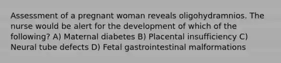 Assessment of a pregnant woman reveals oligohydramnios. The nurse would be alert for the development of which of the following? A) Maternal diabetes B) Placental insufficiency C) Neural tube defects D) Fetal gastrointestinal malformations