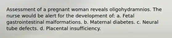 Assessment of a pregnant woman reveals oligohydramnios. The nurse would be alert for the development of: a. Fetal gastrointestinal malformations. b. Maternal diabetes. c. Neural tube defects. d. Placental insufficiency.