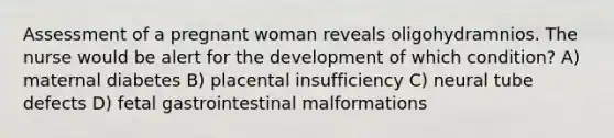 Assessment of a pregnant woman reveals oligohydramnios. The nurse would be alert for the development of which condition? A) maternal diabetes B) placental insufficiency C) neural tube defects D) fetal gastrointestinal malformations