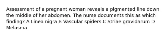 Assessment of a pregnant woman reveals a pigmented line down the middle of her abdomen. The nurse documents this as which finding? A Linea nigra B Vascular spiders C Striae gravidarum D Melasma