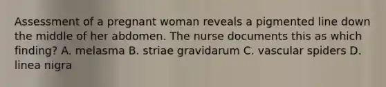 Assessment of a pregnant woman reveals a pigmented line down the middle of her abdomen. The nurse documents this as which finding? A. melasma B. striae gravidarum C. vascular spiders D. linea nigra