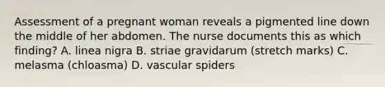 Assessment of a pregnant woman reveals a pigmented line down the middle of her abdomen. The nurse documents this as which finding? A. linea nigra B. striae gravidarum (stretch marks) C. melasma (chloasma) D. vascular spiders