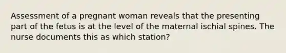 Assessment of a pregnant woman reveals that the presenting part of the fetus is at the level of the maternal ischial spines. The nurse documents this as which station?