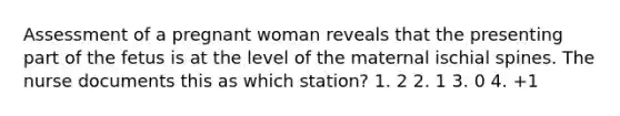 Assessment of a pregnant woman reveals that the presenting part of the fetus is at the level of the maternal ischial spines. The nurse documents this as which station? 1. 2 2. 1 3. 0 4. +1