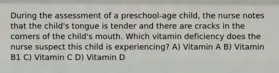 During the assessment of a preschool-age child, the nurse notes that the child's tongue is tender and there are cracks in the corners of the child's mouth. Which vitamin deficiency does the nurse suspect this child is experiencing? A) Vitamin A B) Vitamin B1 C) Vitamin C D) Vitamin D