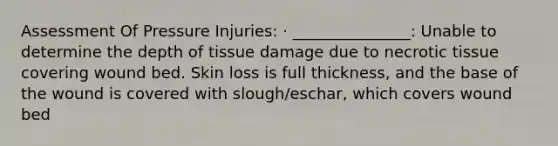 Assessment Of Pressure Injuries: · _______________: Unable to determine the depth of tissue damage due to necrotic tissue covering wound bed. Skin loss is full thickness, and the base of the wound is covered with slough/eschar, which covers wound bed