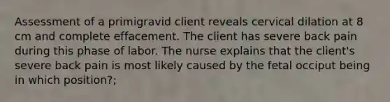 Assessment of a primigravid client reveals cervical dilation at 8 cm and complete effacement. The client has severe back pain during this phase of labor. The nurse explains that the client's severe back pain is most likely caused by the fetal occiput being in which position?;