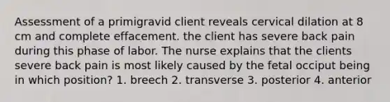 Assessment of a primigravid client reveals cervical dilation at 8 cm and complete effacement. the client has severe back pain during this phase of labor. The nurse explains that the clients severe back pain is most likely caused by the fetal occiput being in which position? 1. breech 2. transverse 3. posterior 4. anterior