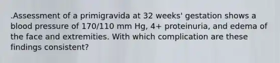 .Assessment of a primigravida at 32 weeks' gestation shows a blood pressure of 170/110 mm Hg, 4+ proteinuria, and edema of the face and extremities. With which complication are these findings consistent?