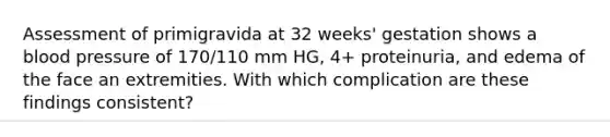 Assessment of primigravida at 32 weeks' gestation shows a blood pressure of 170/110 mm HG, 4+ proteinuria, and edema of the face an extremities. With which complication are these findings consistent?