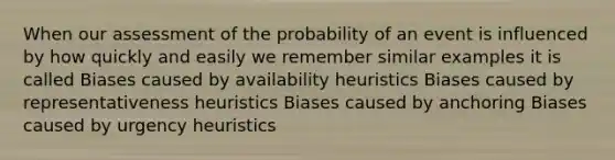 When our assessment of the probability of an event is influenced by how quickly and easily we remember similar examples it is called Biases caused by availability heuristics Biases caused by representativeness heuristics Biases caused by anchoring Biases caused by urgency heuristics