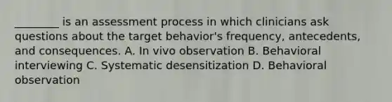 ________ is an assessment process in which clinicians ask questions about the target behavior's frequency, antecedents, and consequences. A. In vivo observation B. Behavioral interviewing C. Systematic desensitization D. Behavioral observation