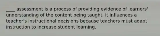 ____ assessment is a process of providing evidence of learners' understanding of the content being taught. It influences a teacher's instructional decisions because teachers must adapt instruction to increase student learning.