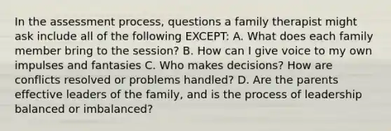 In the assessment process, questions a family therapist might ask include all of the following EXCEPT: A. What does each family member bring to the session? B. How can I give voice to my own impulses and fantasies C. Who makes decisions? How are conflicts resolved or problems handled? D. Are the parents effective leaders of the family, and is the process of leadership balanced or imbalanced?