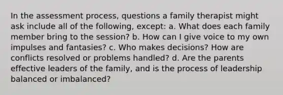 In the assessment process, questions a family therapist might ask include all of the following, except: a. What does each family member bring to the session? b. How can I give voice to my own impulses and fantasies? c. Who makes decisions? How are conflicts resolved or problems handled? d. Are the parents effective leaders of the family, and is the process of leadership balanced or imbalanced?