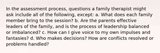 In the assessment process, questions a family therapist might ask include all of the following, except: a. ​What does each family member bring to the session? b. ​Are the parents effective leaders of the family, and is the process of leadership balanced or imbalanced? c. ​How can I give voice to my own impulses and fantasies? d. ​Who makes decisions? How are conflicts resolved or problems handled?