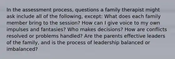 In the assessment process, questions a family therapist might ask include all of the following, except: What does each family member bring to the session? How can I give voice to my own impulses and fantasies? Who makes decisions? How are conflicts resolved or problems handled? Are the parents effective leaders of the family, and is the process of leadership balanced or imbalanced?