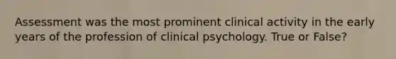 Assessment was the most prominent clinical activity in the early years of the profession of clinical psychology. True or False?