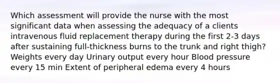 Which assessment will provide the nurse with the most significant data when assessing the adequacy of a clients intravenous fluid replacement therapy during the first 2-3 days after sustaining full-thickness burns to the trunk and right thigh? Weights every day Urinary output every hour Blood pressure every 15 min Extent of peripheral edema every 4 hours