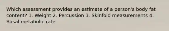 Which assessment provides an estimate of a person's body fat content? 1. Weight 2. Percussion 3. Skinfold measurements 4. Basal metabolic rate