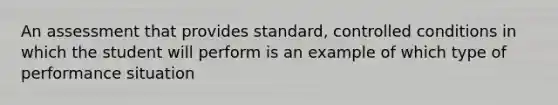 An assessment that provides standard, controlled conditions in which the student will perform is an example of which type of performance situation