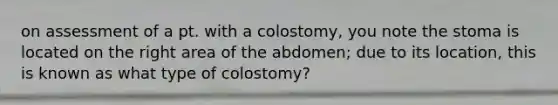 on assessment of a pt. with a colostomy, you note the stoma is located on the right area of the abdomen; due to its location, this is known as what type of colostomy?