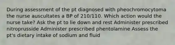 During assessment of the pt diagnosed with pheochromocytoma the nurse auscultates a BP of 210/110. Which action would the nurse take? Ask the pt to lie down and rest Administer prescribed nitroprusside Administer prescribed phentolamine Assess the pt's dietary intake of sodium and fluid