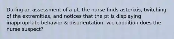 During an assessment of a pt. the nurse finds asterixis, twitching of the extremities, and notices that the pt is displaying inappropriate behavior & disorientation. w.c condition does the nurse suspect?